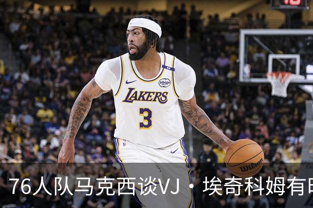 76人队马克西谈VJ·埃奇科姆有时让他恼火的事情：我会对他生气